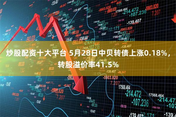 炒股配资十大平台 5月28日中贝转债上涨0.18%，转股溢价率41.5%