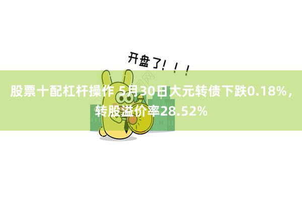 股票十配杠杆操作 5月30日大元转债下跌0.18%，转股溢价率28.52%