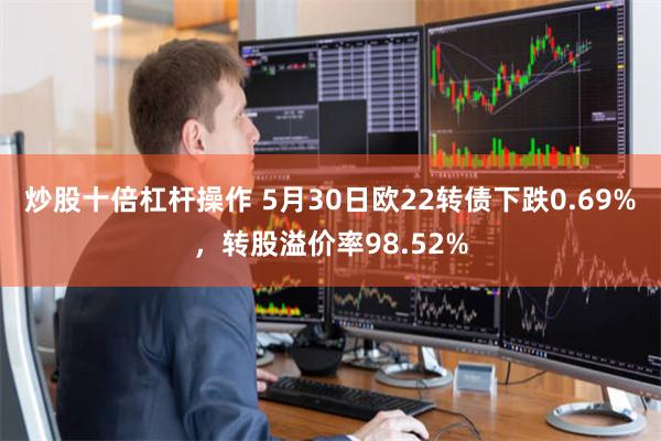 炒股十倍杠杆操作 5月30日欧22转债下跌0.69%，转股溢价率98.52%