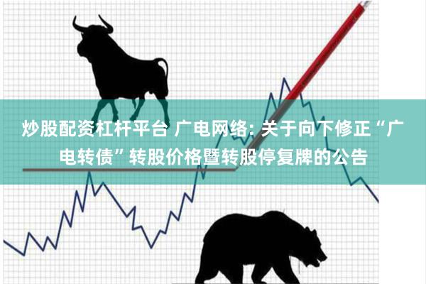 炒股配资杠杆平台 广电网络: 关于向下修正“广电转债”转股价格暨转股停复牌的公告