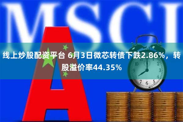 线上炒股配资平台 6月3日微芯转债下跌2.86%，转股溢价率44.35%
