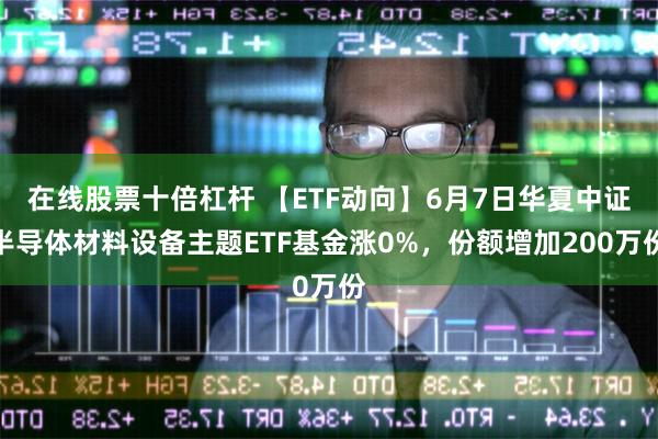 在线股票十倍杠杆 【ETF动向】6月7日华夏中证半导体材料设备主题ETF基金涨0%，份额增加200万份