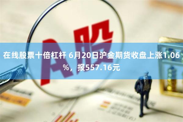 在线股票十倍杠杆 6月20日沪金期货收盘上涨1.06%，报557.16元