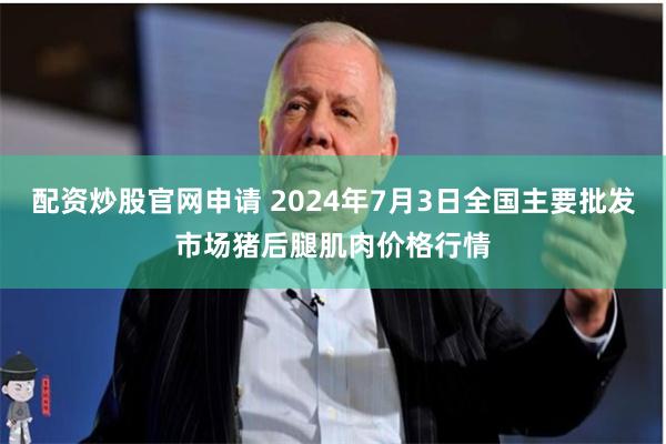 配资炒股官网申请 2024年7月3日全国主要批发市场猪后腿肌肉价格行情