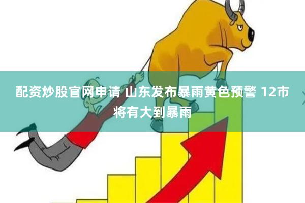 配资炒股官网申请 山东发布暴雨黄色预警 12市将有大到暴雨