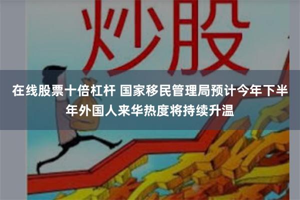 在线股票十倍杠杆 国家移民管理局预计今年下半年外国人来华热度将持续升温
