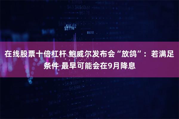 在线股票十倍杠杆 鲍威尔发布会“放鸽”：若满足条件 最早可能会在9月降息
