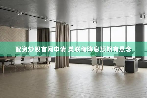 配资炒股官网申请 美联储降息预期有悬念