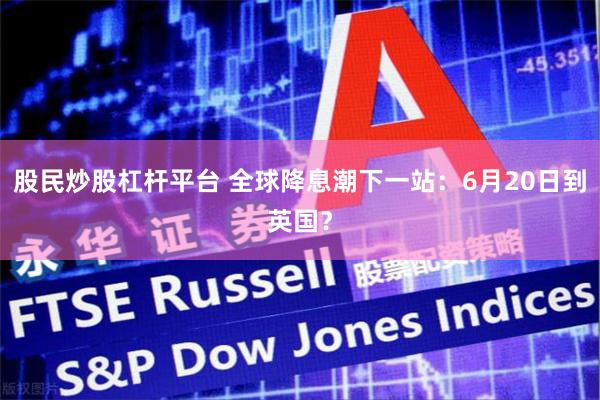 股民炒股杠杆平台 全球降息潮下一站：6月20日到英国？