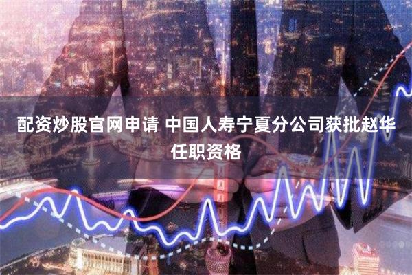 配资炒股官网申请 中国人寿宁夏分公司获批赵华任职资格