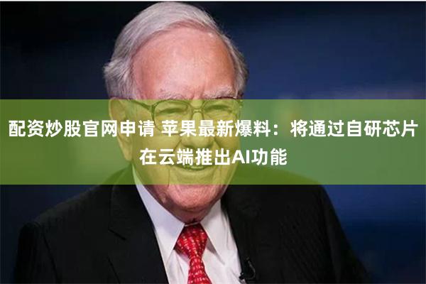 配资炒股官网申请 苹果最新爆料：将通过自研芯片在云端推出AI功能