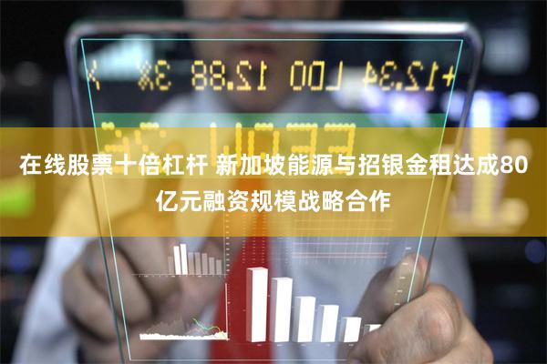 在线股票十倍杠杆 新加坡能源与招银金租达成80亿元融资规模战略合作