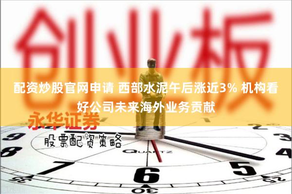 配资炒股官网申请 西部水泥午后涨近3% 机构看好公司未来海外业务贡献