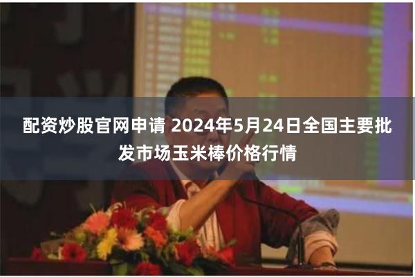 配资炒股官网申请 2024年5月24日全国主要批发市场玉米棒价格行情