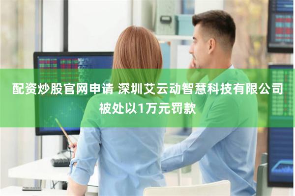 配资炒股官网申请 深圳艾云动智慧科技有限公司被处以1万元罚款