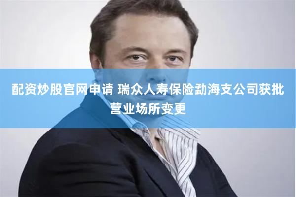 配资炒股官网申请 瑞众人寿保险勐海支公司获批营业场所变更