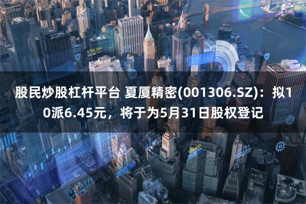 股民炒股杠杆平台 夏厦精密(001306.SZ)：拟10派6.45元，将于为5月31日股权登记