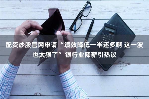 配资炒股官网申请 “绩效降低一半还多啊 这一波也太狠了” 银行业降薪引热议