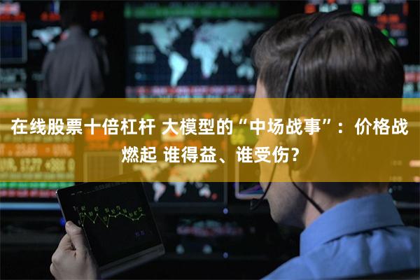 在线股票十倍杠杆 大模型的“中场战事”：价格战燃起 谁得益、谁受伤？