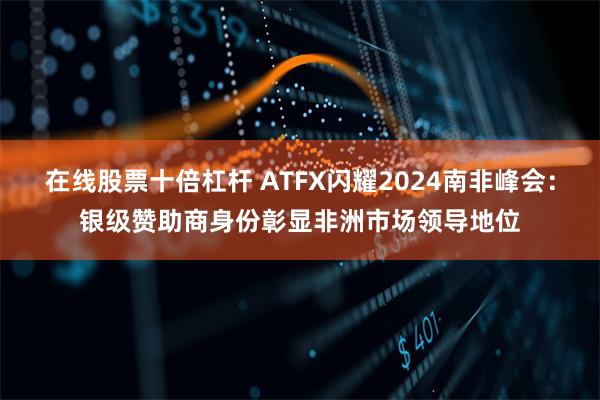 在线股票十倍杠杆 ATFX闪耀2024南非峰会：银级赞助商身份彰显非洲市场领导地位