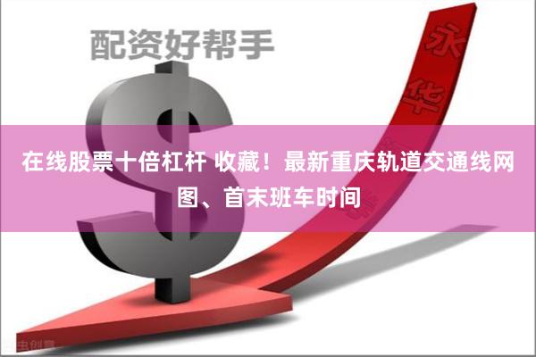 在线股票十倍杠杆 收藏！最新重庆轨道交通线网图、首末班车时间