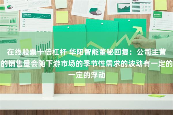 在线股票十倍杠杆 华阳智能董秘回复：公司主营产品的销售量会随下游市场的季节性需求的波动有一定的浮动