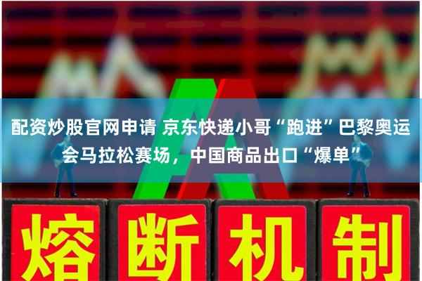 配资炒股官网申请 京东快递小哥“跑进”巴黎奥运会马拉松赛场，中国商品出口“爆单”