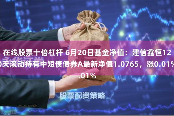 在线股票十倍杠杆 6月20日基金净值：建信鑫恒120天滚动持有中短债债券A最新净值1.0765，涨0.01%