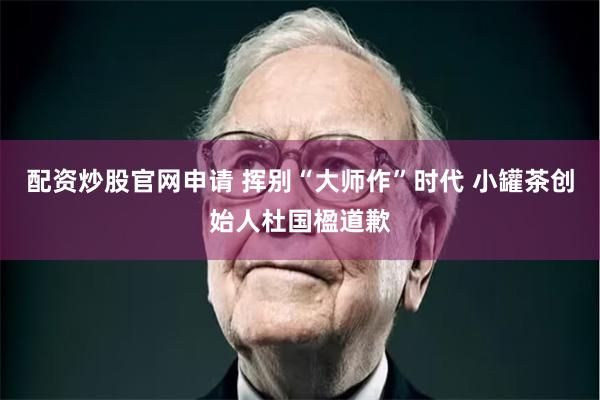 配资炒股官网申请 挥别“大师作”时代 小罐茶创始人杜国楹道歉