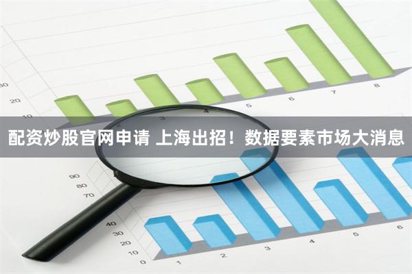 配资炒股官网申请 上海出招！数据要素市场大消息