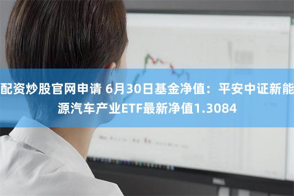 配资炒股官网申请 6月30日基金净值：平安中证新能源汽车产业ETF最新净值1.3084