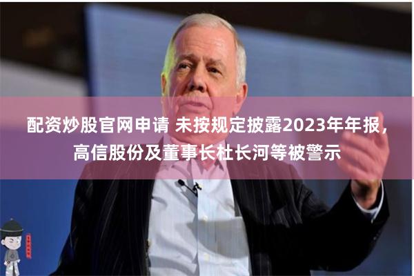 配资炒股官网申请 未按规定披露2023年年报，高信股份及董事长杜长河等被警示