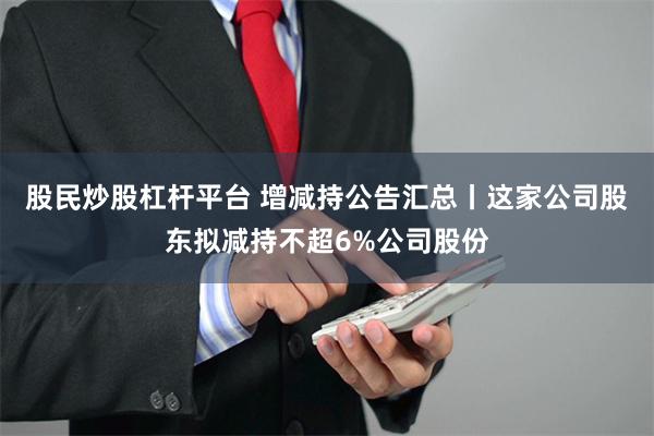 股民炒股杠杆平台 增减持公告汇总丨这家公司股东拟减持不超6%公司股份