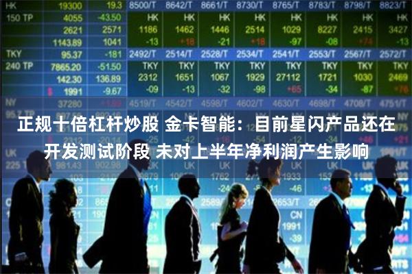 正规十倍杠杆炒股 金卡智能：目前星闪产品还在开发测试阶段 未对上半年净利润产生影响