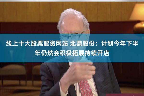 线上十大股票配资网站 北鼎股份：计划今年下半年仍然会积极拓展持续开店