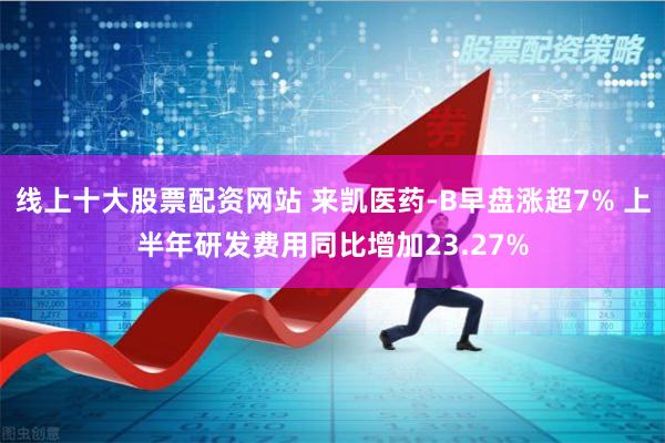 线上十大股票配资网站 来凯医药-B早盘涨超7% 上半年研发费用同比增加23.27%