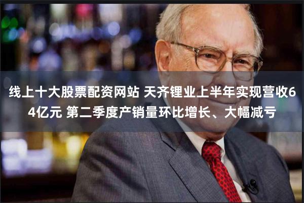 线上十大股票配资网站 天齐锂业上半年实现营收64亿元 第二季度产销量环比增长、大幅减亏