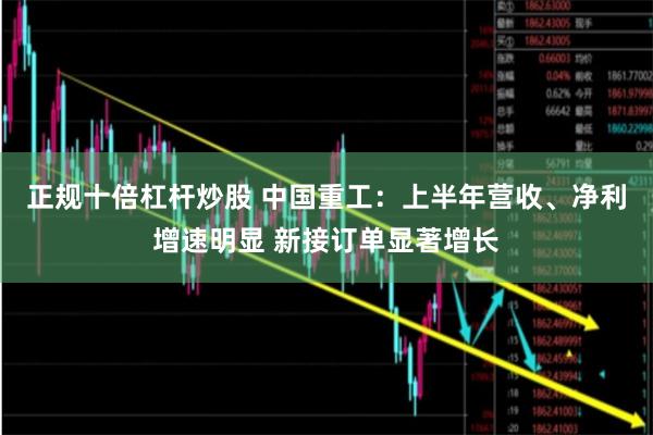正规十倍杠杆炒股 中国重工：上半年营收、净利增速明显 新接订单显著增长