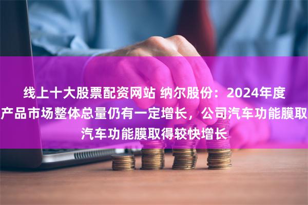 线上十大股票配资网站 纳尔股份：2024年度汽车功能膜产品市场整体总量仍有一定增长，公司汽车功能膜取得较快增长