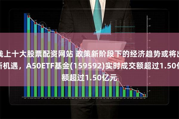 线上十大股票配资网站 政策新阶段下的经济趋势或将出现新机遇，A50ETF基金(159592)实时成交额超过1.50亿元