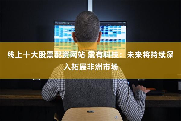 线上十大股票配资网站 震有科技：未来将持续深入拓展非洲市场