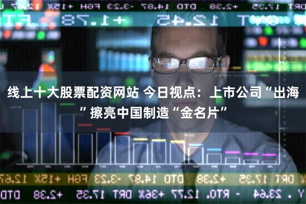 线上十大股票配资网站 今日视点：上市公司“出海”擦亮中国制造“金名片”