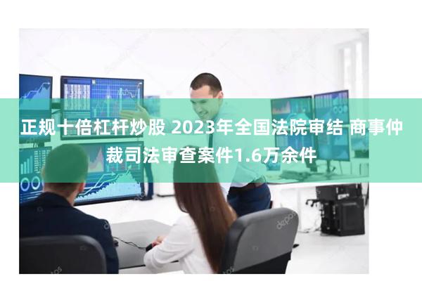 正规十倍杠杆炒股 2023年全国法院审结 商事仲裁司法审查案件1.6万余件