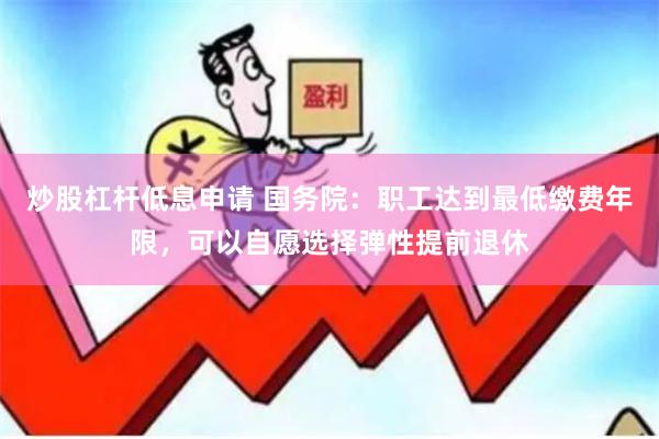 炒股杠杆低息申请 国务院：职工达到最低缴费年限，可以自愿选择弹性提前退休