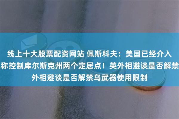 线上十大股票配资网站 佩斯科夫：美国已经介入乌克兰冲突！俄称控制库尔斯克州两个定居点！英外相避谈是否解禁乌武器使用限制