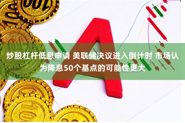 炒股杠杆低息申请 美联储决议进入倒计时 市场认为降息50个基点的可能性更大