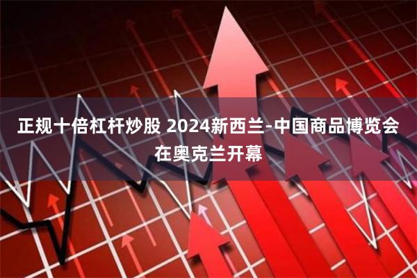 正规十倍杠杆炒股 2024新西兰-中国商品博览会在奥克兰开幕
