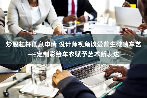 炒股杠杆低息申请 设计师视角谈爱普生微喷车艺——定制彩绘车衣赋予艺术新表达