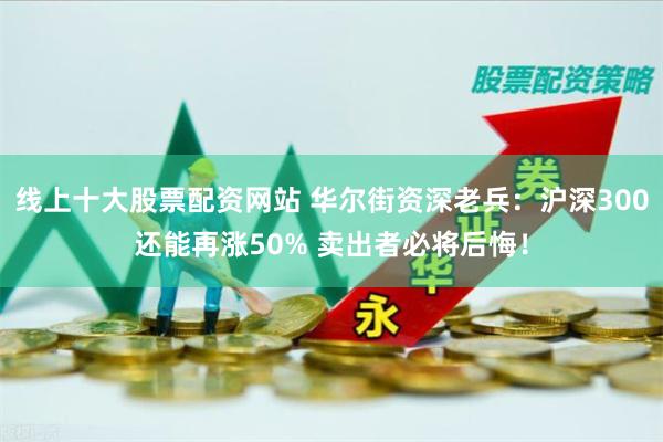 线上十大股票配资网站 华尔街资深老兵：沪深300还能再涨50% 卖出者必将后悔！
