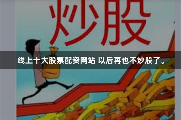 线上十大股票配资网站 以后再也不炒股了。
